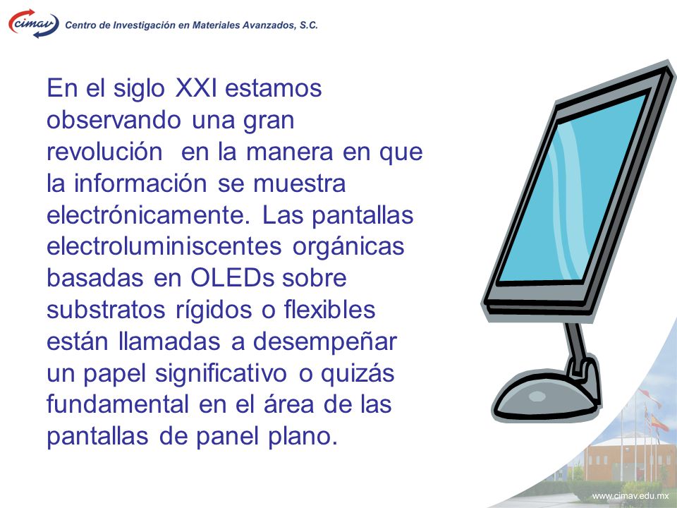En el siglo XXI estamos observando una gran revolución en la manera en que la información se muestra electrónicamente. Las pantallas electroluminiscentes orgánicas basadas en OLEDs sobre substratos rígidos o flexibles están llamadas a desempeñar
