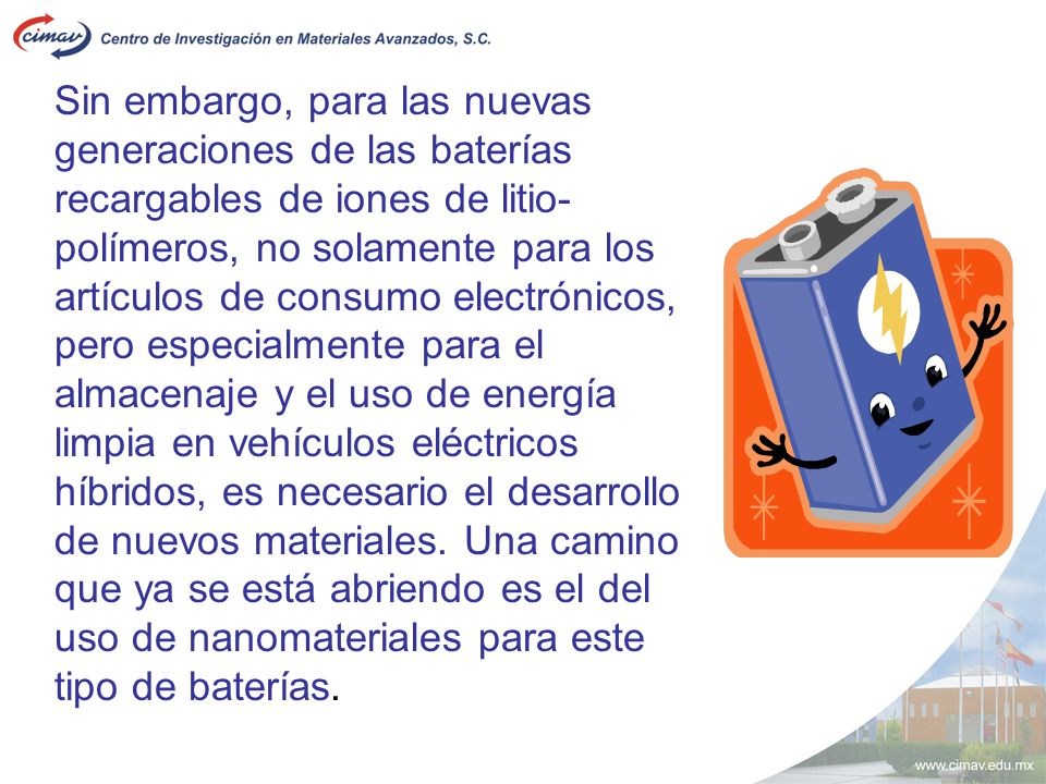 Sin embargo, para las nuevas generaciones de las baterías recargables de iones de litio-polímeros, no solamente para los artículos de consumo electrónicos, pero especialmente para el almacenaje y el uso de energía limpia en vehículos eléctricos híbridos, es necesario el desarrollo de nuevos materiales.