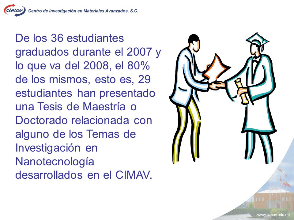 De los 36 estudiantes graduados durante el 2007 y lo que va del 2008, el 80% de los mismos, esto es, 29 estudiantes han presentado una Tesis de Maestría o Doctorado relacionada con alguno de los Temas de Investigación en Nanotecnología desarrollados en el CIMAV.