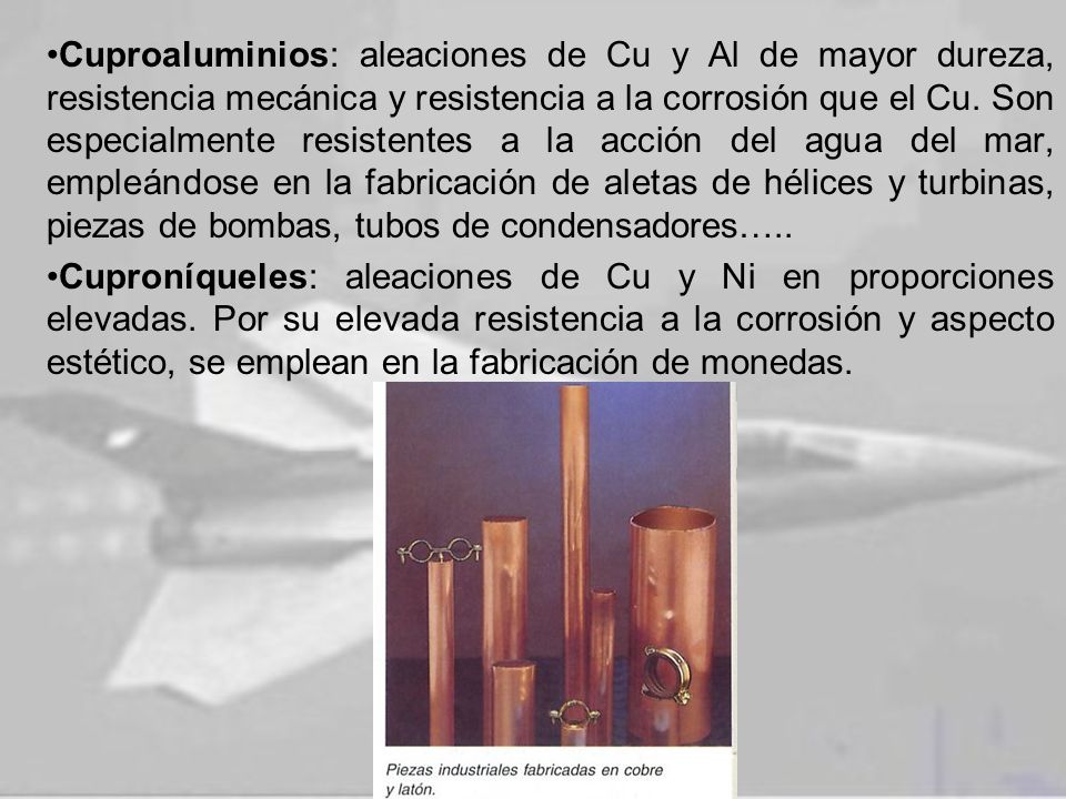 Cuproaluminios: aleaciones de Cu y Al de mayor dureza, resistencia mecánica y resistencia a la corrosión que el Cu. Son especialmente resistentes a la acción del agua del mar, empleándose en la fabricación de aletas de hélices y turbinas, piezas de bombas, tubos de condensadores…..