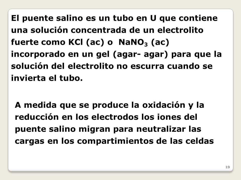 El puente salino es un tubo en U que contiene una solución concentrada de un electrolito fuerte como KCl (ac) o NaNO3 (ac) incorporado en un gel (agar- agar) para que la solución del electrolito no escurra cuando se invierta el tubo.