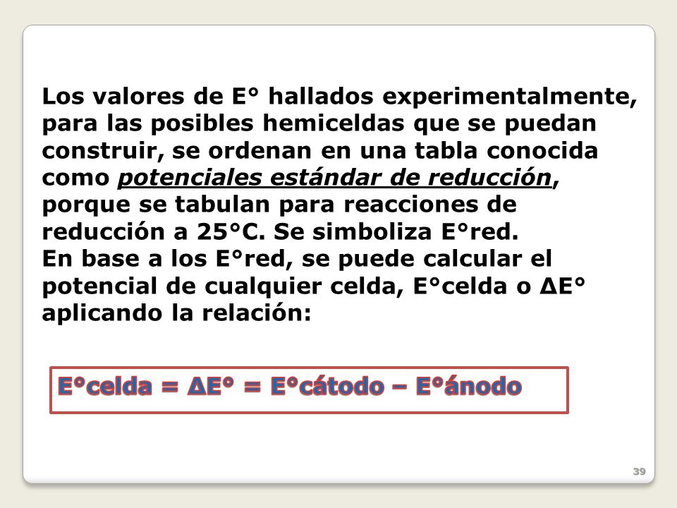 Los valores de E° hallados experimentalmente, para las posibles hemiceldas que se puedan construir, se ordenan en una tabla conocida como potenciales estándar de reducción, porque se tabulan para reacciones de reducción a 25°C. Se simboliza E°red.