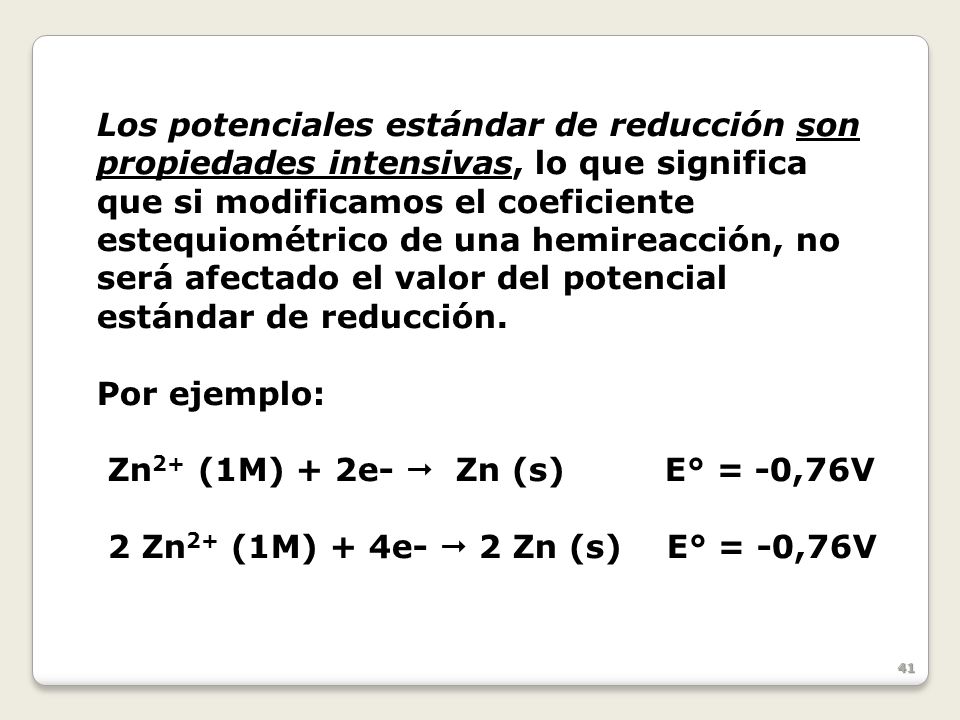 Los potenciales estándar de reducción son propiedades intensivas, lo que significa que si modificamos el coeficiente estequiométrico de una hemireacción, no será afectado el valor del potencial estándar de reducción.