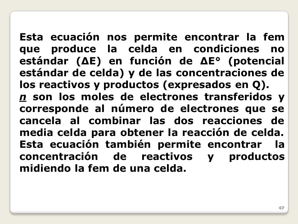 Esta ecuación nos permite encontrar la fem que produce la celda en condiciones no estándar (ΔE) en función de ΔE° (potencial estándar de celda) y de las concentraciones de los reactivos y productos (expresados en Q).