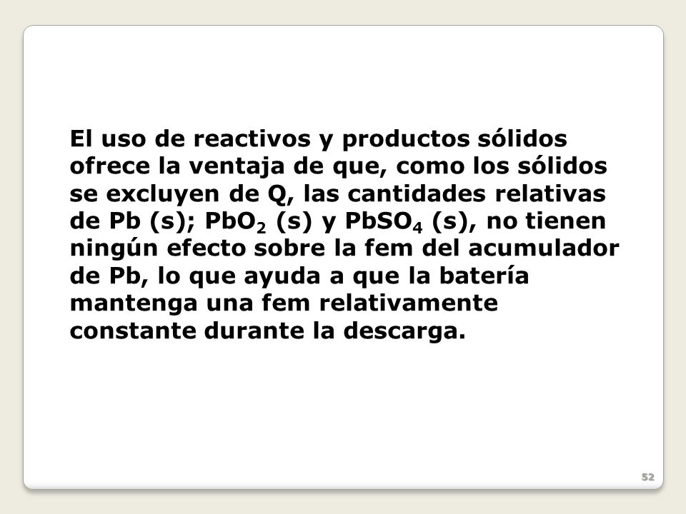 El uso de reactivos y productos sólidos ofrece la ventaja de que, como los sólidos se excluyen de Q, las cantidades relativas de Pb (s); PbO2 (s) y PbSO4 (s), no tienen ningún efecto sobre la fem del acumulador de Pb, lo que ayuda a que la batería mantenga una fem relativamente constante durante la descarga.