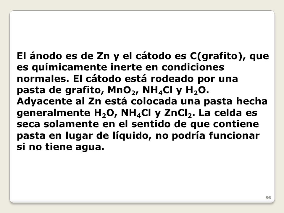 El ánodo es de Zn y el cátodo es C(grafito), que es químicamente inerte en condiciones normales. El cátodo está rodeado por una pasta de grafito, MnO2, NH4Cl y H2O.