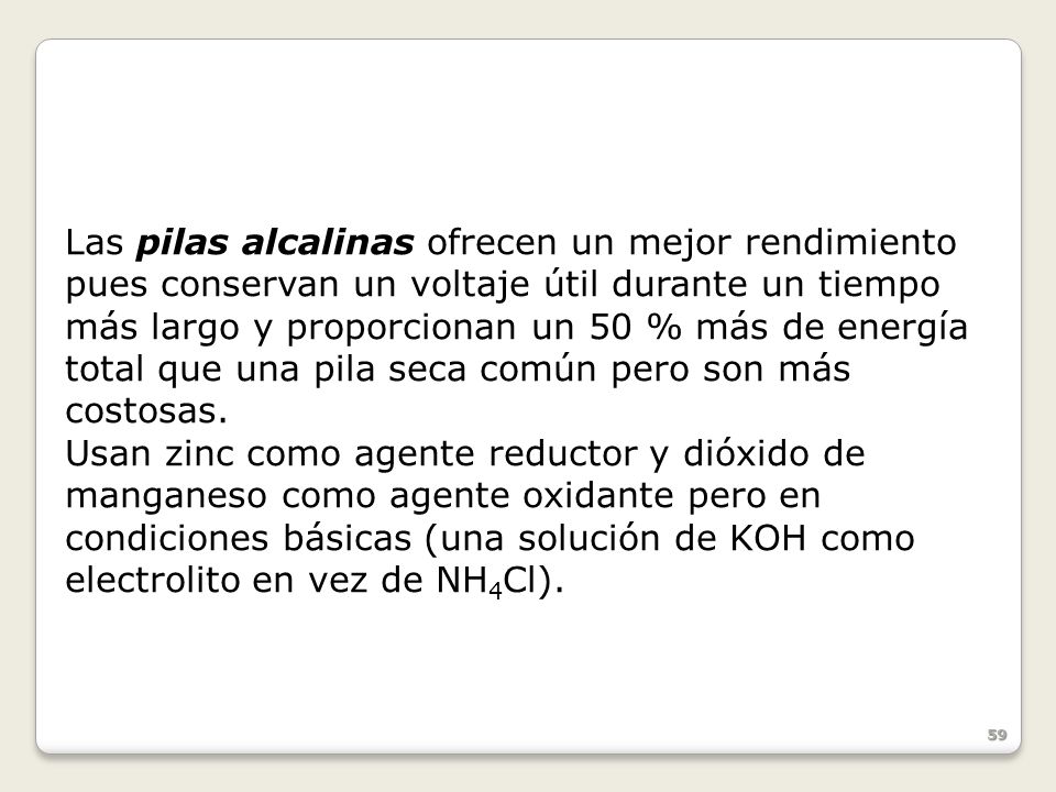 Las pilas alcalinas ofrecen un mejor rendimiento pues conservan un voltaje útil durante un tiempo más largo y proporcionan un 50 % más de energía total que una pila seca común pero son más costosas.