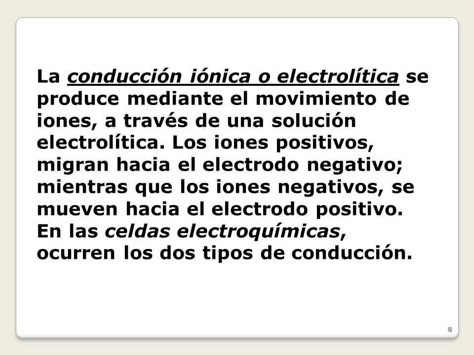 La conducción iónica o electrolítica se produce mediante el movimiento de iones, a través de una solución electrolítica. Los iones positivos, migran hacia el electrodo negativo; mientras que los iones negativos, se mueven hacia el electrodo positivo.