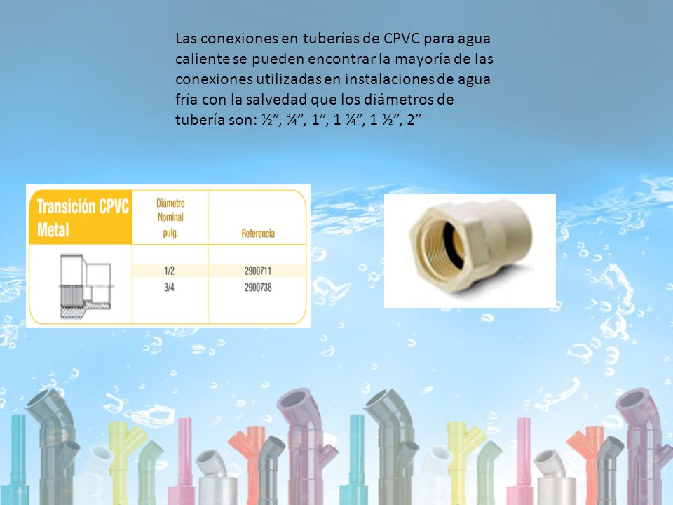 Las conexiones en tuberías de CPVC para agua caliente se pueden encontrar la mayoría de las conexiones utilizadas en instalaciones de agua fría con la salvedad que los diámetros de tubería son: ½ , ¾ , 1 , 1 ¼ , 1 ½ , 2