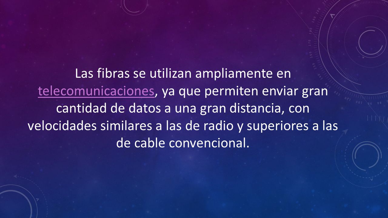 Las fibras se utilizan ampliamente en telecomunicaciones, ya que permiten enviar gran cantidad de datos a una gran distancia, con velocidades similares a las de radio y superiores a las de cable convencional.