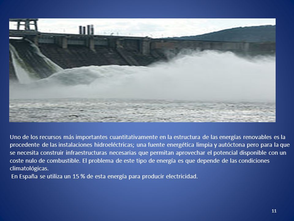 Uno de los recursos más importantes cuantitativamente en la estructura de las energías renovables es la procedente de las instalaciones hidroeléctricas; una fuente energética limpia y autóctona pero para la que se necesita construir infraestructuras necesarias que permitan aprovechar el potencial disponible con un coste nulo de combustible. El problema de este tipo de energía es que depende de las condiciones climatológicas.