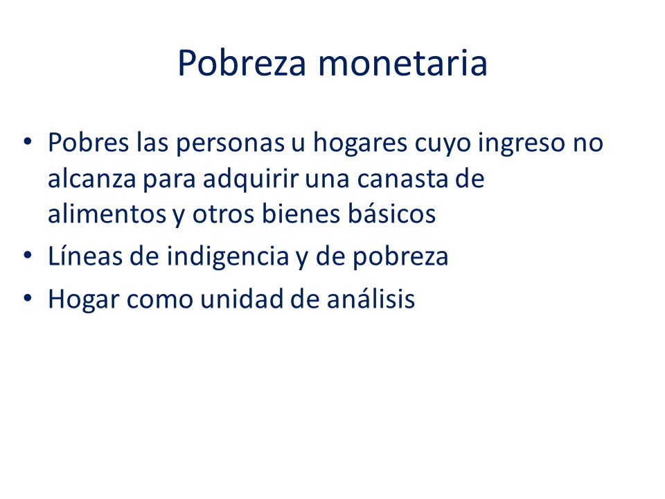 Pobreza monetaria Pobres las personas u hogares cuyo ingreso no alcanza para adquirir una canasta de alimentos y otros bienes básicos.