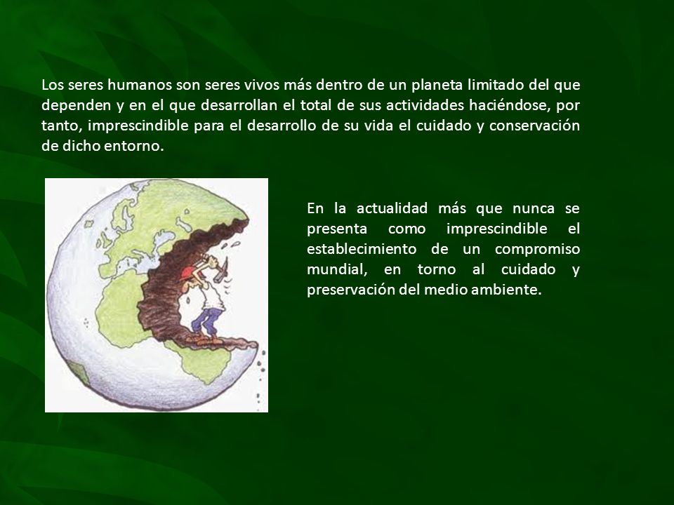 Los seres humanos son seres vivos más dentro de un planeta limitado del que dependen y en el que desarrollan el total de sus actividades haciéndose, por tanto, imprescindible para el desarrollo de su vida el cuidado y conservación de dicho entorno.