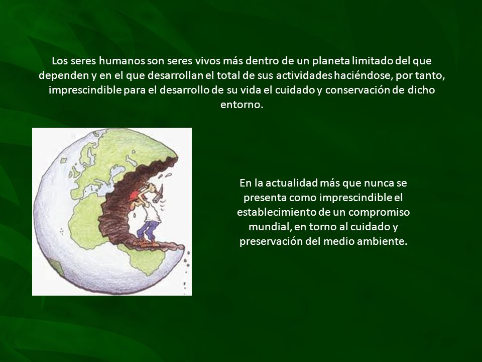 Los seres humanos son seres vivos más dentro de un planeta limitado del que dependen y en el que desarrollan el total de sus actividades haciéndose, por tanto, imprescindible para el desarrollo de su vida el cuidado y conservación de dicho entorno.