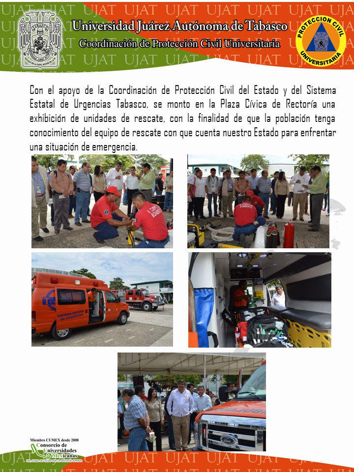 Con el apoyo de la Coordinación de Protección Civil del Estado y del Sistema Estatal de Urgencias Tabasco, se monto en la Plaza Cívica de Rectoría una exhibición de unidades de rescate, con la finalidad de que la población tenga conocimiento del equipo de rescate con que cuenta nuestro Estado para enfrentar una situación de emergencia.