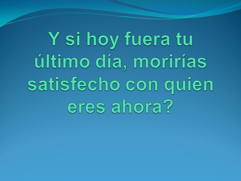 Y si hoy fuera tu último día, morirías satisfecho con quien eres ahora