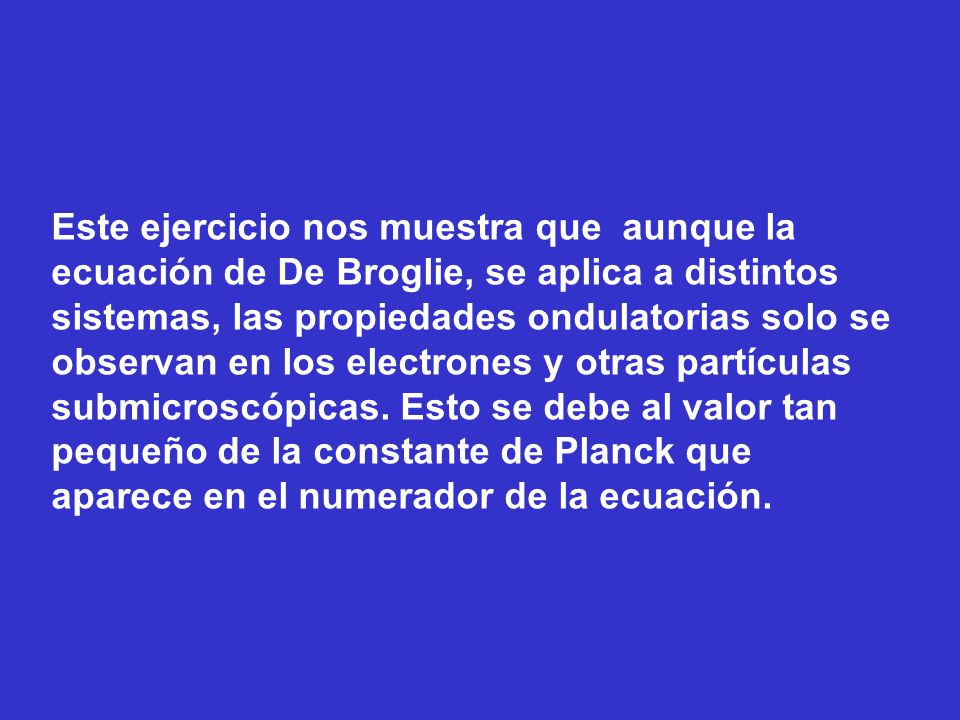 Este ejercicio nos muestra que aunque la ecuación de De Broglie, se aplica a distintos sistemas, las propiedades ondulatorias solo se observan en los electrones y otras partículas submicroscópicas.