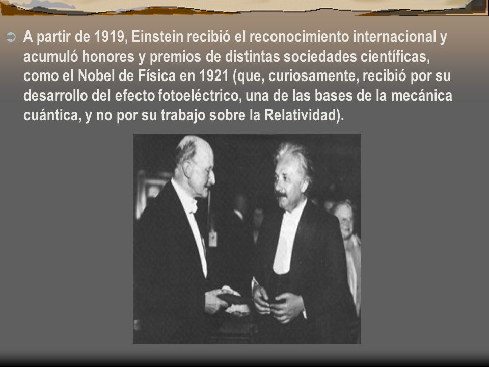 A partir de 1919, Einstein recibió el reconocimiento internacional y acumuló honores y premios de distintas sociedades científicas, como el Nobel de Física en 1921 (que, curiosamente, recibió por su desarrollo del efecto fotoeléctrico, una de las bases de la mecánica cuántica, y no por su trabajo sobre la Relatividad).