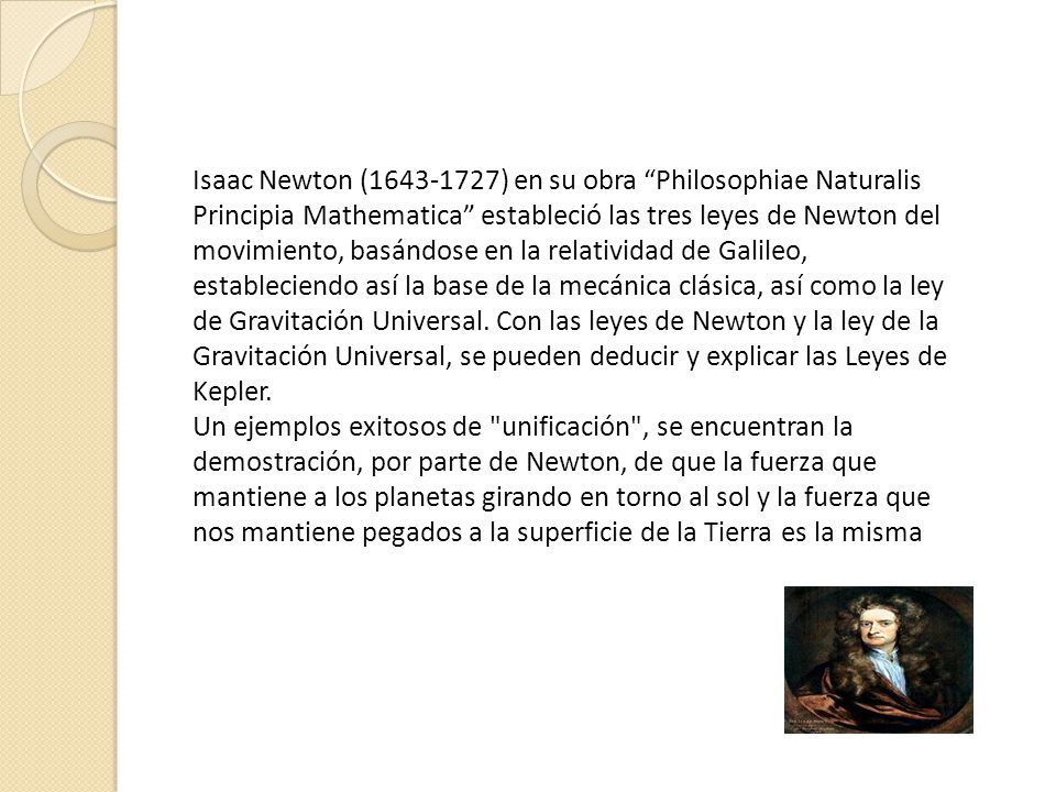 Isaac Newton ( ) en su obra Philosophiae Naturalis Principia Mathematica estableció las tres leyes de Newton del movimiento, basándose en la relatividad de Galileo, estableciendo así la base de la mecánica clásica, así como la ley de Gravitación Universal. Con las leyes de Newton y la ley de la Gravitación Universal, se pueden deducir y explicar las Leyes de Kepler.
