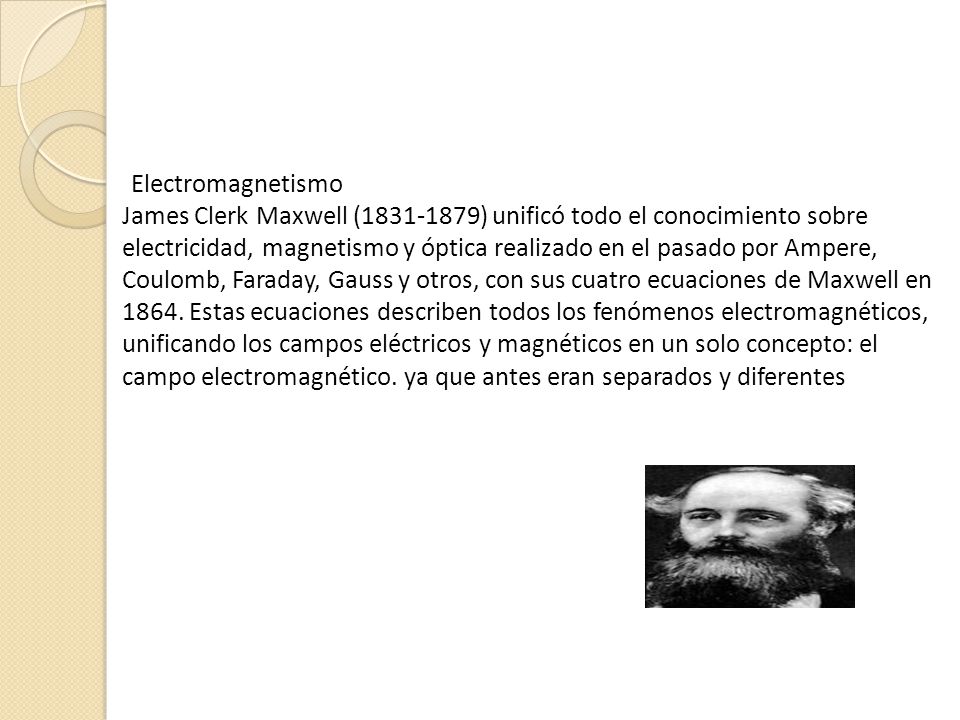 Electromagnetismo James Clerk Maxwell ( ) unificó todo el conocimiento sobre electricidad, magnetismo y óptica realizado en el pasado por Ampere, Coulomb, Faraday, Gauss y otros, con sus cuatro ecuaciones de Maxwell en 1864.