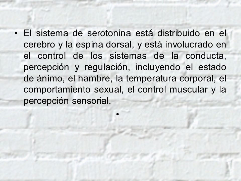 El sistema de serotonina está distribuido en el cerebro y la espina dorsal, y está involucrado en el control de los sistemas de la conducta, percepción y regulación, incluyendo el estado de ánimo, el hambre, la temperatura corporal, el comportamiento sexual, el control muscular y la percepción sensorial.