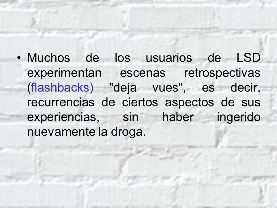 Muchos de los usuarios de LSD experimentan escenas retrospectivas (flashbacks) deja vues , es decir, recurrencias de ciertos aspectos de sus experiencias, sin haber ingerido nuevamente la droga.