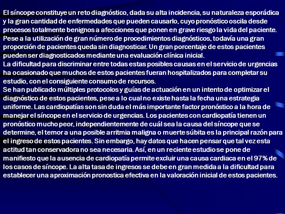 El síncope constituye un reto diagnóstico, dada su alta incidencia, su naturaleza esporádica y la gran cantidad de enfermedades que pueden causarlo, cuyo pronóstico oscila desde procesos totalmente benignos a afecciones que ponen en grave riesgo la vida del paciente.