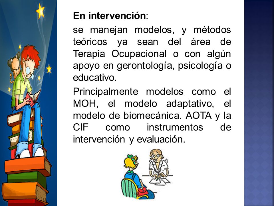 En intervención: se manejan modelos, y métodos teóricos ya sean del área de Terapia Ocupacional o con algún apoyo en gerontología, psicología o educativo.
