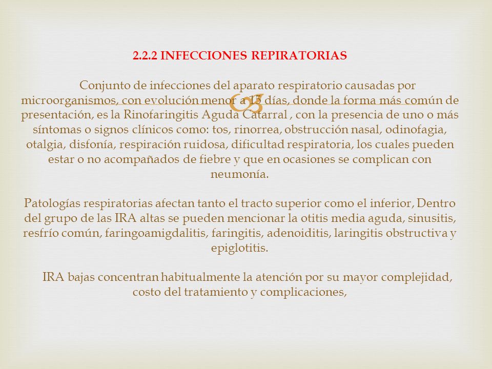 2.2.2 INFECCIONES REPIRATORIAS Conjunto de infecciones del aparato respiratorio causadas por microorganismos, con evolución menor a 15 días, donde la forma más común de presentación, es la Rinofaringitis Aguda Catarral , con la presencia de uno o más síntomas o signos clínicos como: tos, rinorrea, obstrucción nasal, odinofagia, otalgia, disfonía, respiración ruidosa, dificultad respiratoria, los cuales pueden estar o no acompañados de fiebre y que en ocasiones se complican con neumonía.