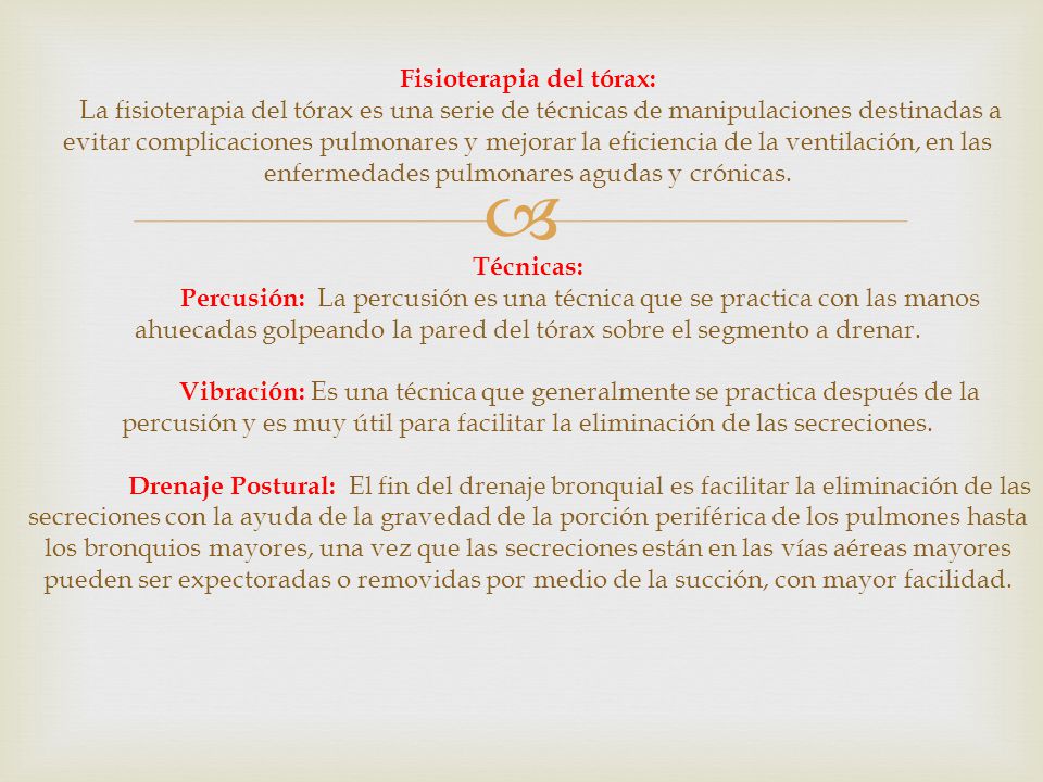 Fisioterapia del tórax: La fisioterapia del tórax es una serie de técnicas de manipulaciones destinadas a evitar complicaciones pulmonares y mejorar la eficiencia de la ventilación, en las enfermedades pulmonares agudas y crónicas.