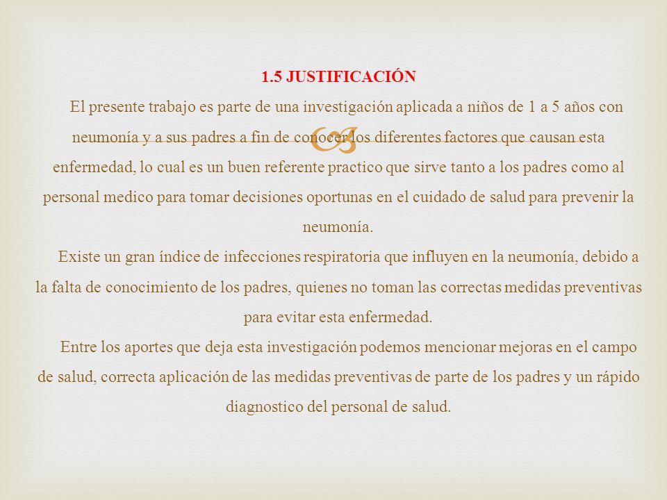 1.5 JUSTIFICACIÓN El presente trabajo es parte de una investigación aplicada a niños de 1 a 5 años con neumonía y a sus padres a fin de conocer los diferentes factores que causan esta enfermedad, lo cual es un buen referente practico que sirve tanto a los padres como al personal medico para tomar decisiones oportunas en el cuidado de salud para prevenir la neumonía.