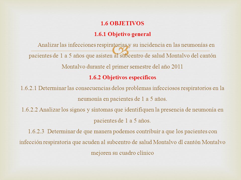 1.6 OBJETIVOS Objetivo general Analizar las infecciones respiratorias y su incidencia en las neumonías en pacientes de 1 a 5 años que asisten al subcentro de salud Montalvo del cantón Montalvo durante el primer semestre del año Objetivos específicos Determinar las consecuencias delos problemas infecciosos respiratorios en la neumonía en pacientes de 1 a 5 años.