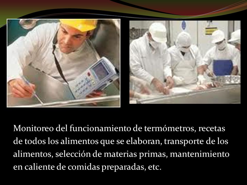 Monitoreo del funcionamiento de termómetros, recetas de todos los alimentos que se elaboran, transporte de los alimentos, selección de materias primas, mantenimiento en caliente de comidas preparadas, etc.