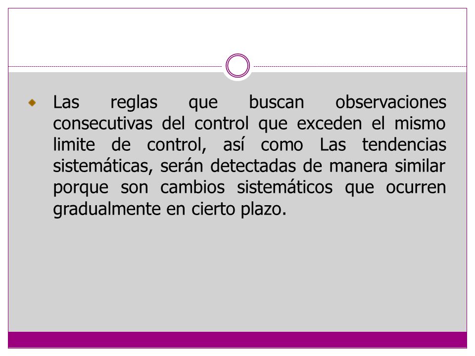 Las reglas que buscan observaciones consecutivas del control que exceden el mismo limite de control, así como Las tendencias sistemáticas, serán detectadas de manera similar porque son cambios sistemáticos que ocurren gradualmente en cierto plazo.