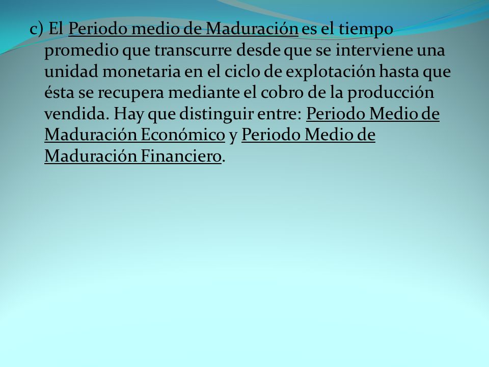 c) El Periodo medio de Maduración es el tiempo promedio que transcurre desde que se interviene una unidad monetaria en el ciclo de explotación hasta que ésta se recupera mediante el cobro de la producción vendida.