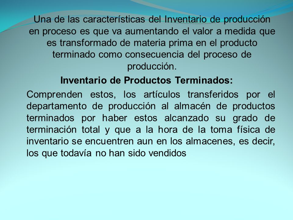 Una de las características del Inventario de producción en proceso es que va aumentando el valor a medida que es transformado de materia prima en el producto terminado como consecuencia del proceso de producción.