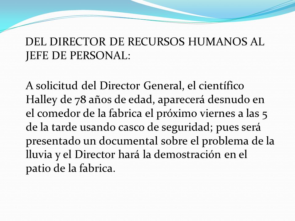 DEL DIRECTOR DE RECURSOS HUMANOS AL JEFE DE PERSONAL: A solicitud del Director General, el científico Halley de 78 años de edad, aparecerá desnudo en el comedor de la fabrica el próximo viernes a las 5 de la tarde usando casco de seguridad; pues será presentado un documental sobre el problema de la lluvia y el Director hará la demostración en el patio de la fabrica.