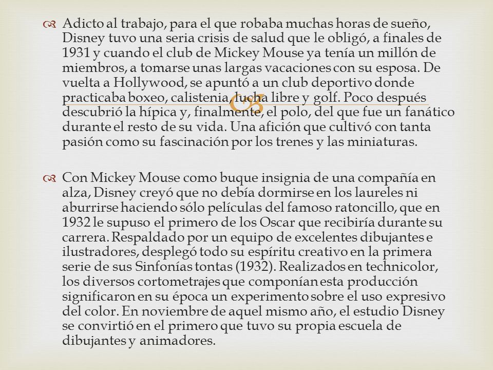 Adicto al trabajo, para el que robaba muchas horas de sueño, Disney tuvo una seria crisis de salud que le obligó, a finales de 1931 y cuando el club de Mickey Mouse ya tenía un millón de miembros, a tomarse unas largas vacaciones con su esposa. De vuelta a Hollywood, se apuntó a un club deportivo donde practicaba boxeo, calistenia, lucha libre y golf. Poco después descubrió la hípica y, finalmente, el polo, del que fue un fanático durante el resto de su vida. Una afición que cultivó con tanta pasión como su fascinación por los trenes y las miniaturas.