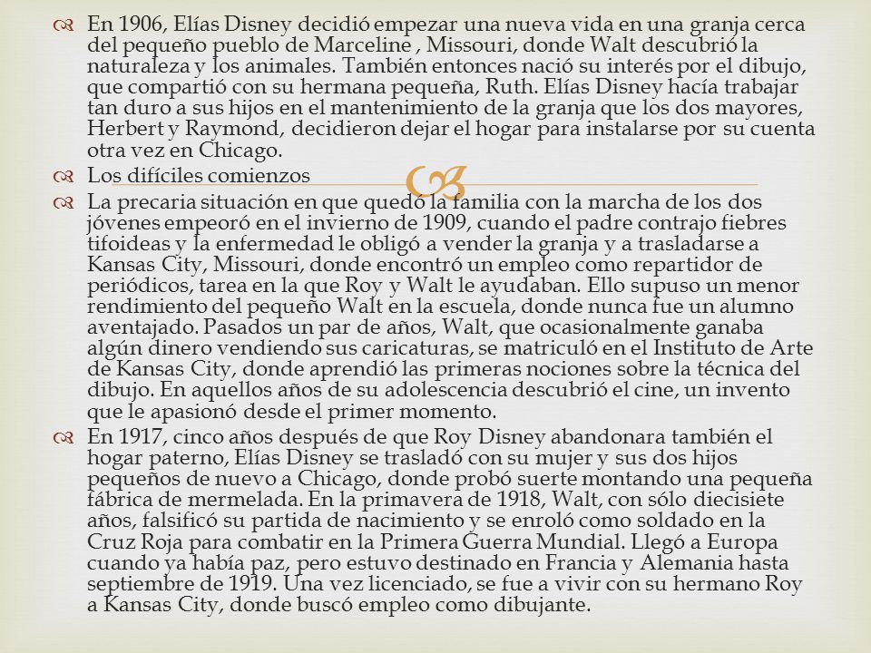 En 1906, Elías Disney decidió empezar una nueva vida en una granja cerca del pequeño pueblo de Marceline , Missouri, donde Walt descubrió la naturaleza y los animales. También entonces nació su interés por el dibujo, que compartió con su hermana pequeña, Ruth. Elías Disney hacía trabajar tan duro a sus hijos en el mantenimiento de la granja que los dos mayores, Herbert y Raymond, decidieron dejar el hogar para instalarse por su cuenta otra vez en Chicago.