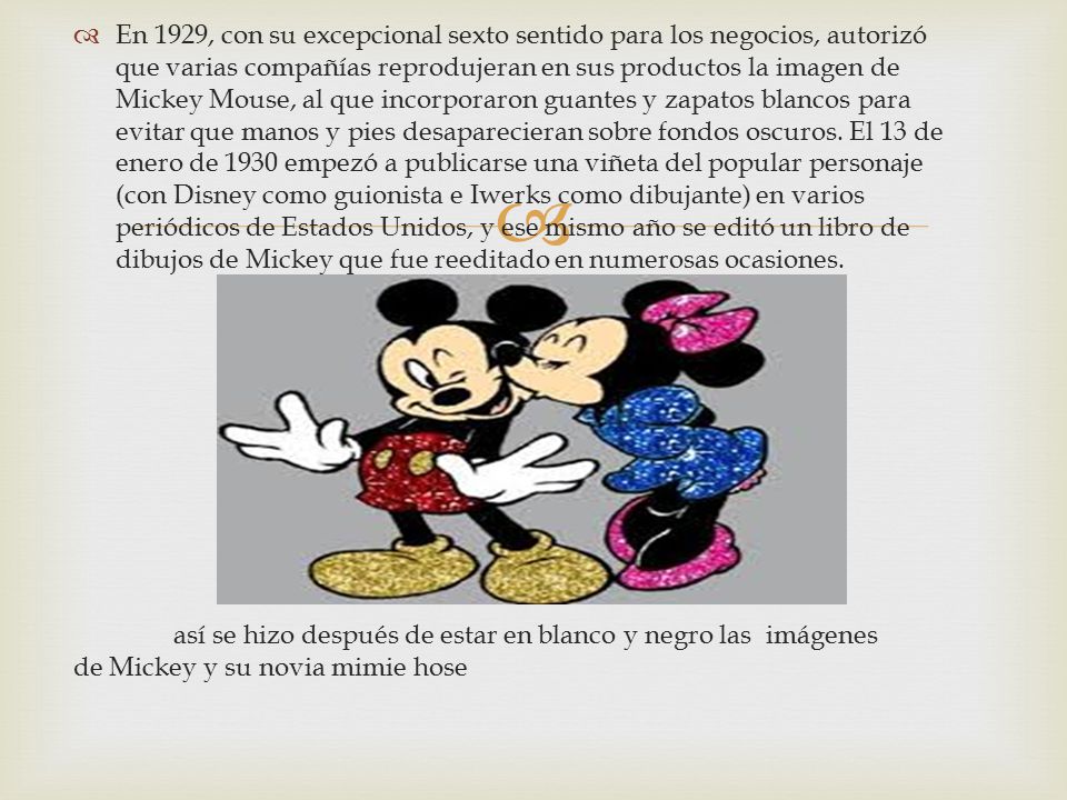 En 1929, con su excepcional sexto sentido para los negocios, autorizó que varias compañías reprodujeran en sus productos la imagen de Mickey Mouse, al que incorporaron guantes y zapatos blancos para evitar que manos y pies desaparecieran sobre fondos oscuros. El 13 de enero de 1930 empezó a publicarse una viñeta del popular personaje (con Disney como guionista e Iwerks como dibujante) en varios periódicos de Estados Unidos, y ese mismo año se editó un libro de dibujos de Mickey que fue reeditado en numerosas ocasiones.