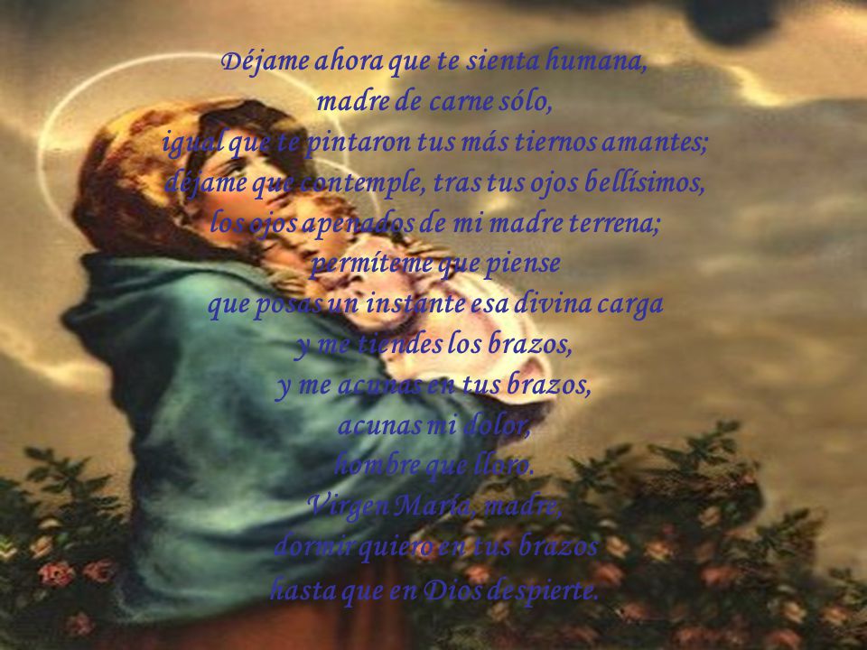 Déjame ahora que te sienta humana, madre de carne sólo, igual que te pintaron tus más tiernos amantes; déjame que contemple, tras tus ojos bellísimos, los ojos apenados de mi madre terrena; permíteme que piense que posas un instante esa divina carga y me tiendes los brazos, y me acunas en tus brazos, acunas mi dolor, hombre que lloro.