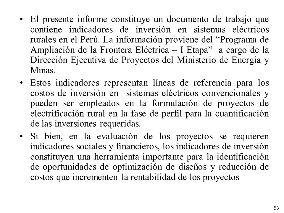 El presente informe constituye un documento de trabajo que contiene indicadores de inversión en sistemas eléctricos rurales en el Perú. La información proviene del Programa de Ampliación de la Frontera Eléctrica – I Etapa a cargo de la Dirección Ejecutiva de Proyectos del Ministerio de Energía y Minas.