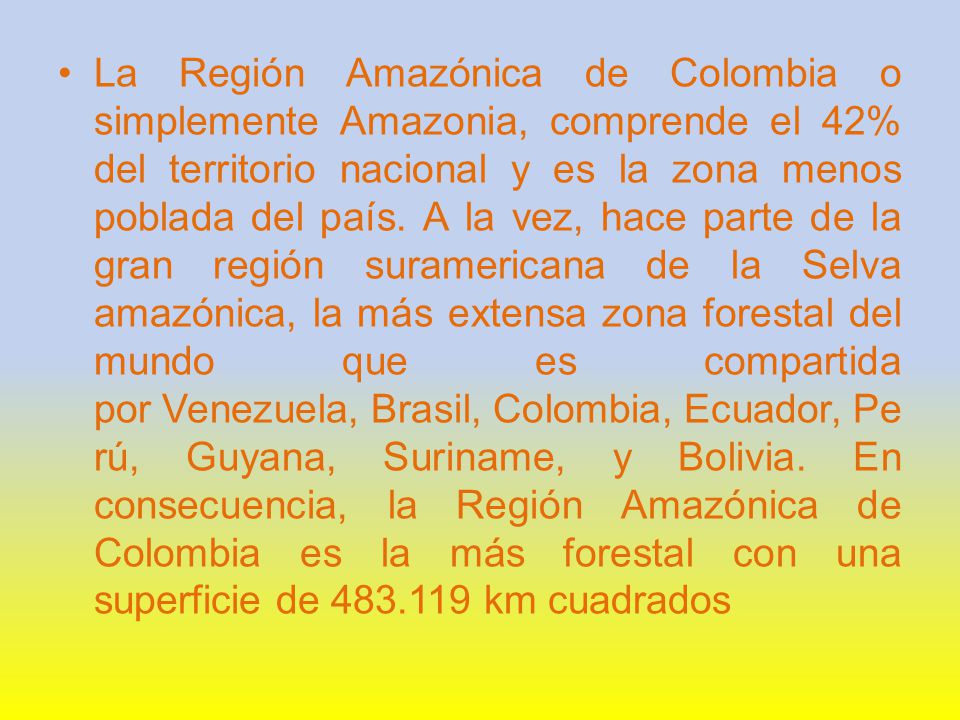 La Región Amazónica de Colombia o simplemente Amazonia, comprende el 42% del territorio nacional y es la zona menos poblada del país.