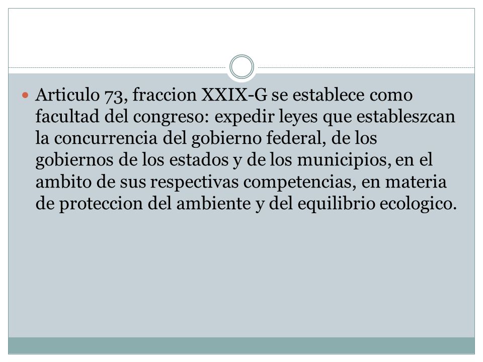 Articulo 73, fraccion XXIX-G se establece como facultad del congreso: expedir leyes que estableszcan la concurrencia del gobierno federal, de los gobiernos de los estados y de los municipios, en el ambito de sus respectivas competencias, en materia de proteccion del ambiente y del equilibrio ecologico.
