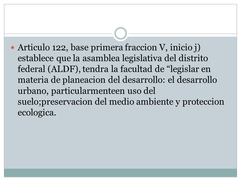 Articulo 122, base primera fraccion V, inicio j) establece que la asamblea legislativa del distrito federal (ALDF), tendra la facultad de legislar en materia de planeacion del desarrollo: el desarrollo urbano, particularmenteen uso del suelo;preservacion del medio ambiente y proteccion ecologica.