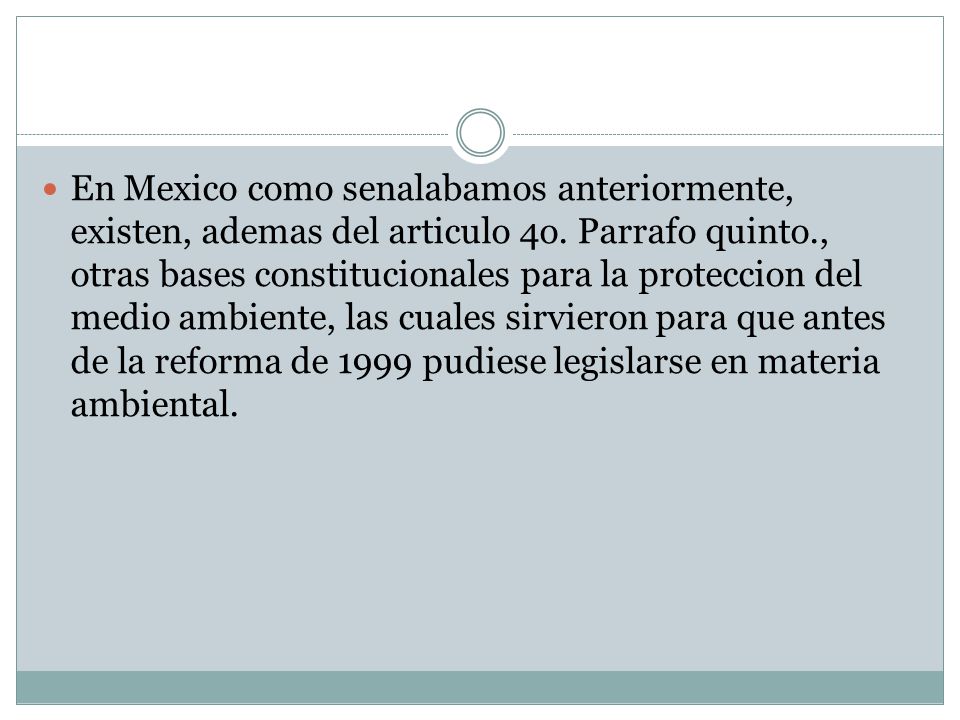 En Mexico como senalabamos anteriormente, existen, ademas del articulo 4o. Parrafo quinto., otras bases constitucionales para la proteccion del medio ambiente, las cuales sirvieron para que antes de la reforma de 1999 pudiese legislarse en materia ambiental.