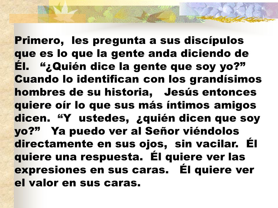 Primero, les pregunta a sus discípulos que es lo que la gente anda diciendo de Él.