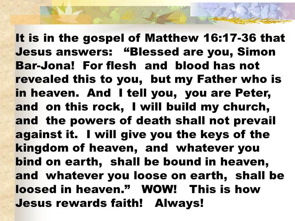 It is in the gospel of Matthew 16:17-36 that Jesus answers: Blessed are you, Simon Bar-Jona.