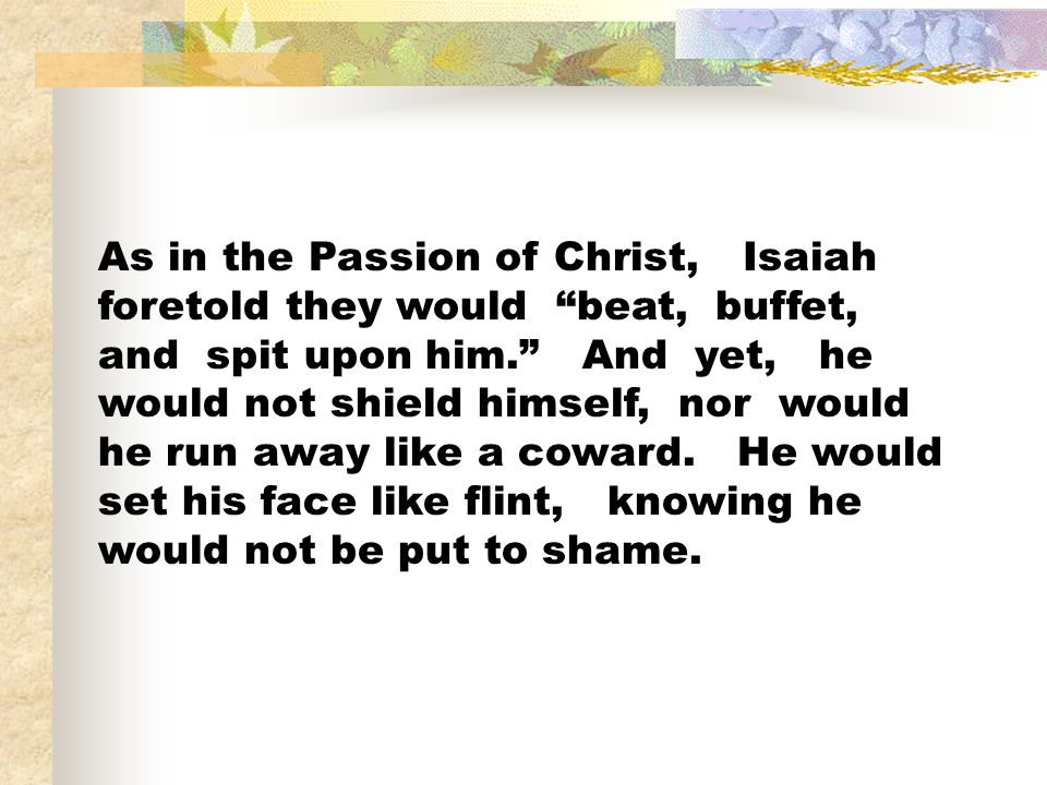 As in the Passion of Christ, Isaiah foretold they would beat, buffet, and spit upon him. And yet, he would not shield himself, nor would he run away like a coward.