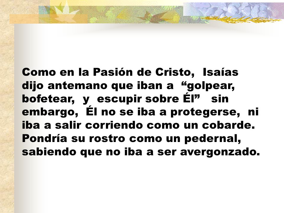Como en la Pasión de Cristo, Isaías dijo antemano que iban a golpear, bofetear, y escupir sobre Él sin embargo, Él no se iba a protegerse, ni iba a salir corriendo como un cobarde.